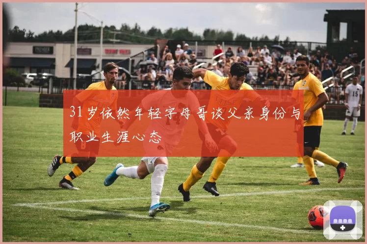 31岁依然年轻字母哥谈父亲身份与职业生涯心态