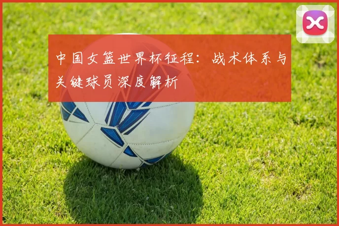 中国女篮世界杯征程：战术体系与关键球员深度解析
