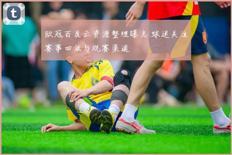 欧冠百度云资源整理曝光 球迷关注赛事回放与观赛渠道