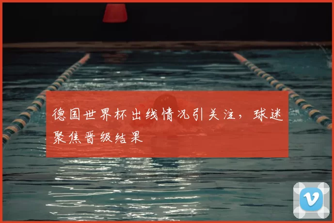 德国世界杯出线情况引关注，球迷聚焦晋级结果