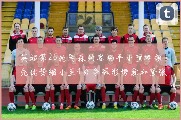 英超第26轮阿森纳客场平小蜜蜂领先优势缩小至4分争冠形势愈加紧张