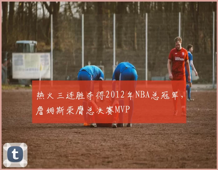 热火三连胜夺得2012年NBA总冠军，詹姆斯荣膺总决赛MVP