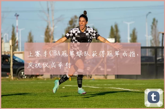 上赛季CBA冠军球队获得冠军戒指，庆祝仪式举行
