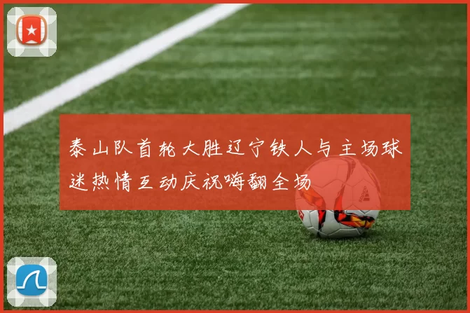 泰山队首轮大胜辽宁铁人与主场球迷热情互动庆祝嗨翻全场