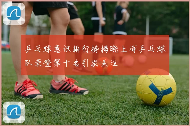 乒乓球意识排行榜揭晓上海乒乓球队荣登第十名引发关注