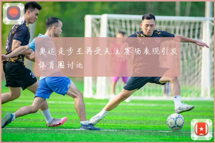 奥运走步王再受关注 赛场表现引发体育圈讨论
