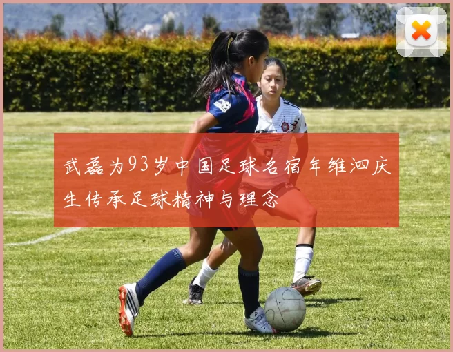 武磊为93岁中国足球名宿年维泗庆生传承足球精神与理念