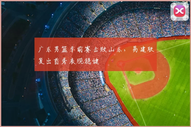 广东男篮季前赛击败山东，易建联复出首秀表现稳健