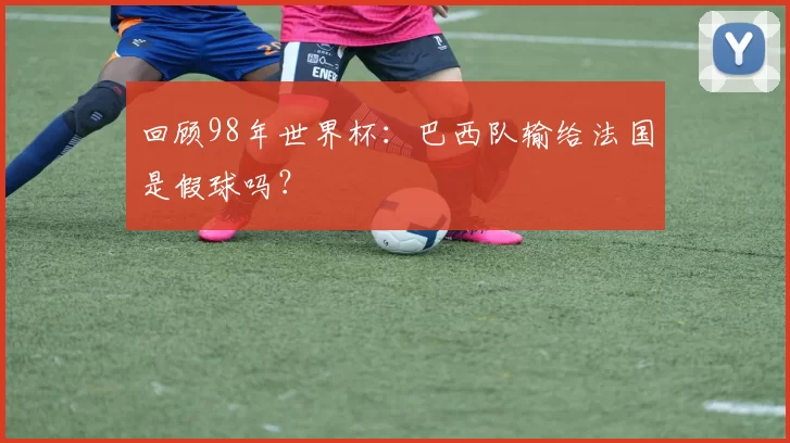 回顾98年世界杯：巴西队输给法国是假球吗？