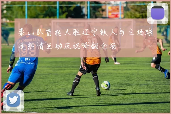 泰山队首轮大胜辽宁铁人与主场球迷热情互动庆祝嗨翻全场