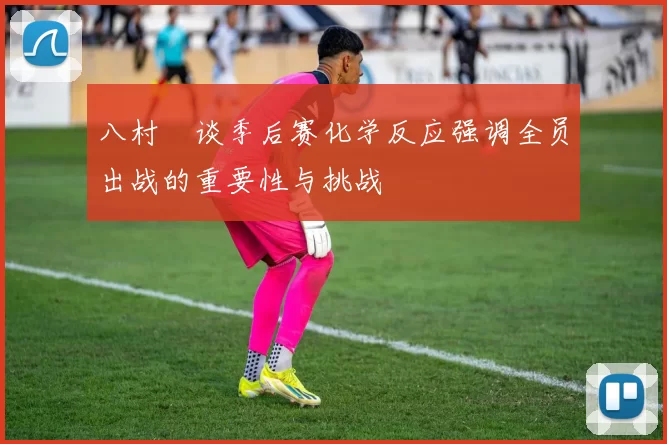 八村塁谈季后赛化学反应强调全员出战的重要性与挑战