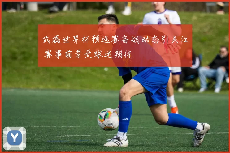 武磊世界杯预选赛备战动态引关注 赛事前景受球迷期待