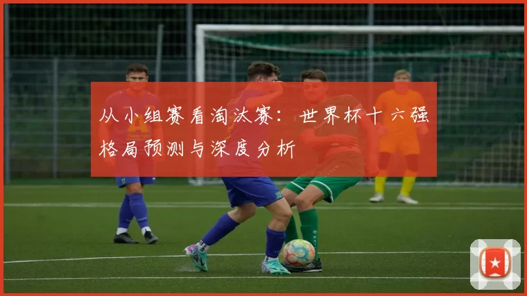 从小组赛看淘汰赛：世界杯十六强格局预测与深度分析