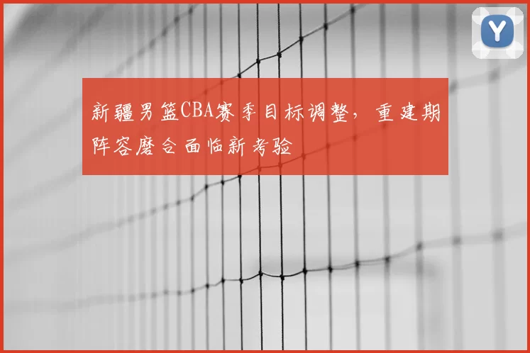 新疆男篮CBA赛季目标调整，重建期阵容磨合面临新考验