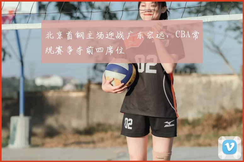 北京首钢主场迎战广东宏远,CBA常规赛争夺前四席位
