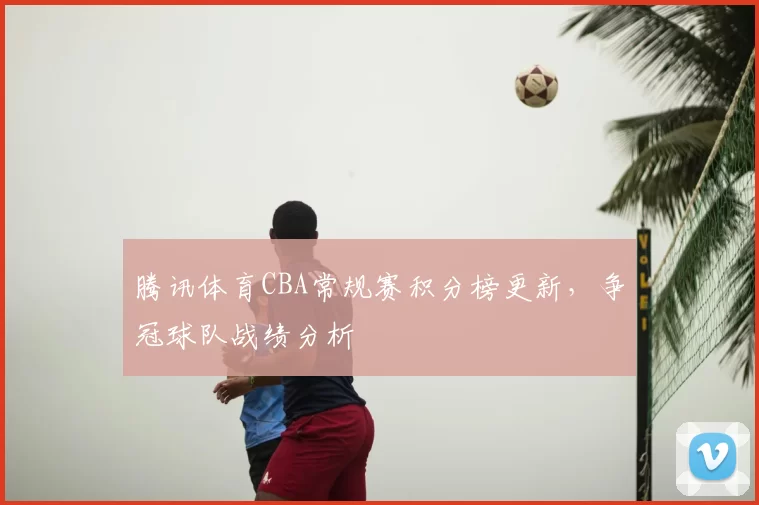 腾讯体育CBA常规赛积分榜更新,争冠球队战绩分析