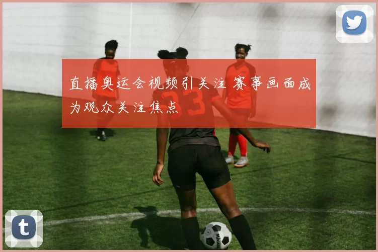 直播奥运会视频引关注 赛事画面成为观众关注焦点