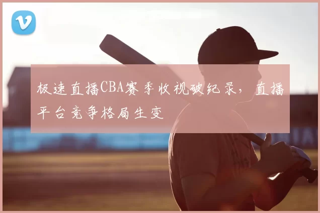 极速直播CBA赛季收视破纪录，直播平台竞争格局生变