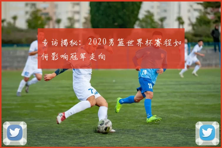 专访揭秘：2020男篮世界杯赛程如何影响冠军走向