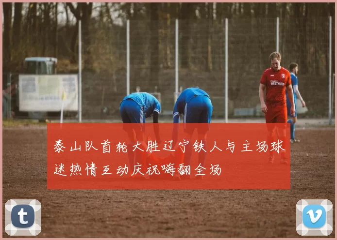 泰山队首轮大胜辽宁铁人与主场球迷热情互动庆祝嗨翻全场